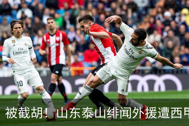 被截胡！山东泰山绯闻外援遭西甲豪门抢夺，夏窗换外援计划再度搁浅